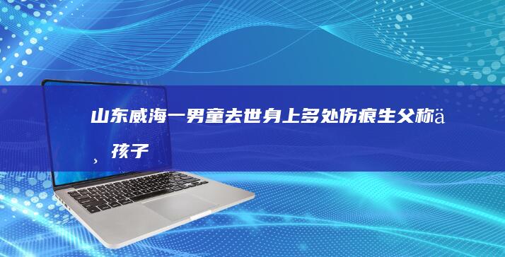 山东威海一男童去世身上多处伤痕：生父称与孩子生母及其男友有关，警方已介入，哪些信息值得关注？